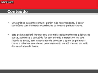 Conteúdo Uma prática bastante comum, porém não recomendada, é gerar conteúdos com inúmeras ocorrências da mesma palavra-chave. Esta prática poderá indexar seu site mais rapidamente nas páginas de busca, porém se o conteúdo for sem sentido e repetitivo, os bots   (Robôs de Busca)   tem capacidade de detectar o spam de palavras-chave e rebaixar seu site no posicionamento ou até mesmo excluí-lo dos resultados da busca . 