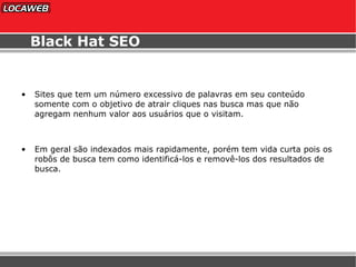 Black Hat SEO Sites que tem um número excessivo de palavras em seu conteúdo somente com o objetivo de atrair cliques nas busca mas que não agregam nenhum valor aos usuários que o visitam. Em geral são indexados mais rapidamente, porém tem vida curta pois os robôs de busca tem como identificá-los e removê-los dos resultados de busca. 