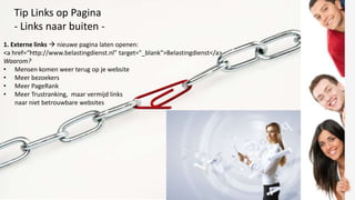 Tip Links op Pagina
   - Links naar buiten -
1. Externe links  nieuwe pagina laten openen:
<a href=“http://www.belastingdienst.nl" target="_blank">Belastingdienst</a>
Waarom?
• Mensen komen weer terug op je website
• Meer bezoekers
• Meer PageRank
• Meer Trustranking, maar vermijd links
    naar niet betrouwbare websites
 