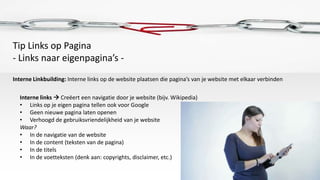 Tip Links op Pagina
- Links naar eigenpagina’s -
Interne Linkbuilding: Interne links op de website plaatsen die pagina’s van je website met elkaar verbinden

  Interne links  Creëert een navigatie door je website (bijv. Wikipedia)
  • Links op je eigen pagina tellen ook voor Google
  • Geen nieuwe pagina laten openen
  • Verhoogd de gebruiksvriendelijkheid van je website
  Waar?
  • In de navigatie van de website
  • In de content (teksten van de pagina)
  • In de titels
  • In de voetteksten (denk aan: copyrights, disclaimer, etc.)
 