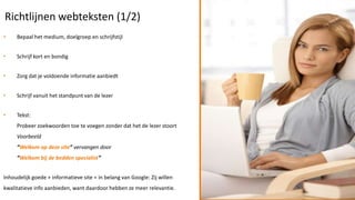 Richtlijnen webteksten (1/2)
•    Bepaal het medium, doelgroep en schrijfstijl


•    Schrijf kort en bondig


•    Zorg dat je voldoende informatie aanbiedt


•    Schrijf vanuit het standpunt van de lezer


•    Tekst:
     Probeer zoekwoorden toe te voegen zonder dat het de lezer stoort
     Voorbeeld
     “Welkom op deze site” vervangen door
     “Welkom bij de bedden specialist”


Inhoudelijk goede + informatieve site = in belang van Google: Zij willen
kwalitatieve info aanbieden, want daardoor hebben ze meer relevantie.
 