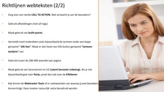 Richtlijnen webteksten (2/2)
•   Zorg voor een sterke CALL TO ACTION. Wat verwacht je van de bezoekers?


•   Gebruik afbeeldingen (met alt-tags)


•   Maak gebruik van bullit-points


•   Vermeldt nooit onderdelen zoals bijvoorbeeld de tarieven onder een kopje
    genaamd “ klik hier”. Maak er dan liever een klik button genaamd “tarieven
    tandarts” van.


•   Gebruik tussen de 200-400 woorden per pagina


•   Maak gebruik van Synoniemen en LSI (Latent Semantic Indexing). Als je site
    bijvoorbeeld gaat over Parijs, praat dan ook over de Eifeltoren


•   Kijk binnen de Webmaster Tools of er zoekwoorden zijn waarop jij veel bezoekers
    binnen krijgt. Deze moeten natuurlijk extra benadrukt worden
 