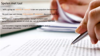 Spelen met taal
‘Wilt u graag op vakantie? Frankrijk is dan een populaire bestemming!’

Op zoek naar een nieuwe DVD-recorder? Vergelijken doe je op <site X>!’

Synoniemen => semantisch zoeken. Google herkent super
geoptimaliseerde teksten en vindt dat -net als bezoekers- niet leuk

Laat bezoekers reageren: langere artikelen, feedback, andere
beoordingen, discussies
 