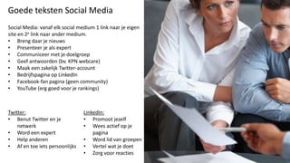 Goede teksten Social Media
Social Media: vanaf elk social medium 1 link naar je eigen
site en 2e link naar ander medium.
• Breng daar je nieuws
• Presenteer je als expert
• Communiceer met je doelgroep
• Geef antwoorden (bv. KPN webcare)
• Maak een zakelijk Twitter-account
• Bedrijfspagina op LinkedIn
• Facebook-fan pagina (geen community)
• YouTube (erg goed voor je rankings)



Twitter:                         LinkedIn:
• Benut Twitter en je            • Promoot jezelf
    netwerk                      • Wees actief op je
• Word een expert                    pagina
• Help anderen                   • Word lid van groepen
• Af en toe iets persoonlijks    • Vertel wat je doet
                                 • Zorg voor reacties
 