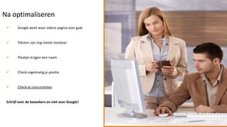 Na optimaliseren
       Google weet waar iedere pagina over gaat


       Teksten zijn nog steeds leesbaar


       Plaatjes krijgen een naam


       Check regelmatig je positie


       Check je concurrenten


 Schrijf voor de bezoekers en niet voor Google!
 
