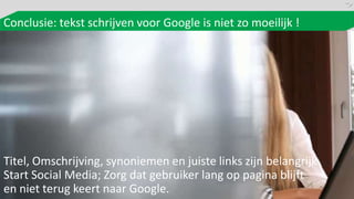 Conclusie: tekst schrijven voor Google is niet zo moeilijk !




Titel, Omschrijving, synoniemen en juiste links zijn belangrijk
Start Social Media; Zorg dat gebruiker lang op pagina blijft
en niet terug keert naar Google.
 