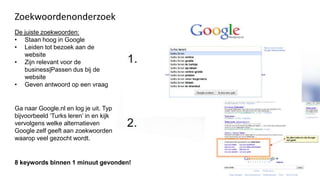 Zoekwoordenonderzoek
De juiste zoekwoorden:
• Staan hoog in Google
• Leiden tot bezoek aan de
   website
• Zijn relevant voor de
   business|Passen dus bij de
   website
• Geven antwoord op een vraag


Ga naar Google.nl en log je uit. Typ
bijvoorbeeld ‘Turks leren’ in en kijk
vervolgens welke alternatieven
Google zelf geeft aan zoekwoorden
waarop veel gezocht wordt.


8 keywords binnen 1 minuut gevonden!
 