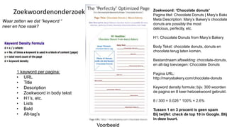 Zoekwoord: ‘Chocolate donuts’
     Zoekwoordenonderzoek                      Pagina titel: Chocolate Donuts | Mary’s Bake
Waar zetten we dat “keyword “                  Meta Description: Mary’s Bakery’s chocolate
                                               donuts are possibly the most
neer en hoe vaak?                              delicious, perfectly, etc.

                                               H1: Chocolate Donuts from Mary’s Bakery

                                               Body Tekst: chocolate donuts, donuts en
                                               chocolate terug laten komen.

                                               Bestandnaam afbeelding: chocolate-donuts.j
                                               en alt-tag toevoegen: Chocolate Donuts
       1 keyword per pagina:                   Pagina URL:
       • URL                                   http://marysbakery.com/chocolate-donuts
       • Title
       • Description                           Keyword density formula: bijv. 300 woorden o
       • Zoekwoord in body tekst               de pagina en 8 keer hetzoekwoord gebruikt.
       • H1’s, etc.
                                               8 / 300 = 0,026 * 100% = 2,6%
       • Lists
       • Bold                                  Tussen 1 en 3 procent is geen spam
       • Alt-tag’s                             Bij twijfel: check de top 10 in Google. Blij
                                               in deze buurt.
                                   Voorbeeld
 