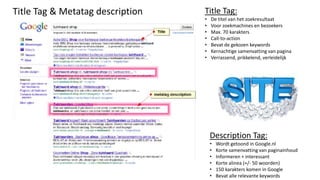 Title Tag & Metatag description   Title Tag:
                                  •   De titel van het zoekresultaat
                                  •   Voor zoekmachines en bezoekers
                                  •   Max. 70 karakters
                                  •   Call-to-action
                                  •   Bevat de gekozen keywords
                                  •   Kernachtige samenvatting van pagina
                                  •   Verrassend, prikkelend, verleidelijk




                                      Description Tag:
                                      •   Wordt getoond in Google.nl
                                      •   Korte samenvatting van paginainhoud
                                      •   Informeren + interessant
                                      •   Korte alinea (+/- 50 woorden)
                                      •   150 karakters komen in Google
                                      •   Bevat alle relevante keywords
 