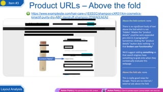 Product URLs – Above the fold
https://www.examplesite.com/hair-care-c1E£E£C/shampoo-cXR31/kin-cosmetics-
kinactif-purity-dry-ABC-dandruff-shampoo-2DWA££A£A2
Above the fold content: none
There is no significant body of text
above the fold which is not
‘hidden’. Maybe the “product
details” could be semi-expanded
pre-click (1-2 paragraphs)?
Sometimes clicking the “product
details” button does nothing – is
that broken user functionality?
We’d suggest adding something so
that search engines have
something to grab onto when they
contextually evaluate this
webpage
____________________________
Above the fold ads: none
This is really good news for
Google. There are no internal /
external ads above the fold
Content here?
Action Point(s): Re-optimise product URL content Action Point(s): Client to partially expand “product details” with client dev
Layout Analysis
Item #3
 