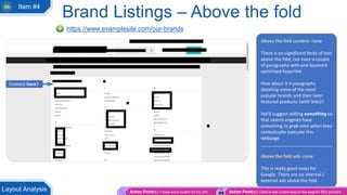 Brand Listings – Above the fold
https://www.examplesite.com/our-brands
Above the fold content: none
There is no significant body of text
above the fold, not even a couple
of paragraphs with one keyword
optimised hyperlink
How about 3-4 paragraphs
detailing some of the most
popular brands and their best-
featured products (with links)?
We’d suggest adding something so
that search engines have
something to grab onto when they
contextually evaluate this
webpage
____________________________
Above the fold ads: none
This is really good news for
Google. There are no internal /
external ads above the fold
Content here?
Action Point(s): Create some content for this URL Action Point(s): Client to add content area on this page for SEO activities
Layout Analysis
Item #4
 
