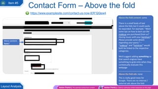 Contact Form – Above the fold
https://www.examplesite.com/contact-us-now-I£R”QQew4
Above the fold content: some
There is a small body of text
above the fold, but it could easily
be expanded. For example: “Want
some tips on how to best use the
makeup you purchased from us?
Having issues with your hairdryer?
Please provide some details
regarding your query.” –
“makeup” and “hairdryer” would
both be linked to the respective
categories.
We’d suggest adding something so
that search engines have
something to grab onto when they
contextually evaluate this
webpage
____________________________
Above the fold ads: none
This is really good news for
Google. There are no internal /
external ads above the fold
More content
here?
Action Point(s): Re-optimise contact form content Action Point(s): Client to authorise content expansion on this page
Layout Analysis
Item #5
 