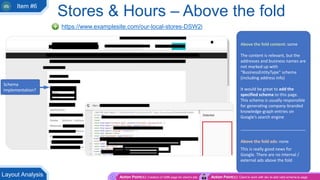 https://www.examplesite.com/our-local-stores-DSW2i
Above the fold content: some
The content is relevant, but the
addresses and business names are
not marked up with
“BusinessEntityType” schema
(including address info)
It would be great to add the
specified schema to this page.
This schema is usually responsible
for generating company-branded
knowledge-graph entries on
Google’s search engine
____________________________
Above the fold ads: none
This is really good news for
Google. There are no internal /
external ads above the fold
Schema
implementation?
Action Point(s): Creation of GMB page for client’s site Action Point(s): Client to work with dev to add valid schema to page
Layout Analysis
Stores & Hours – Above the fold
Item #6
 