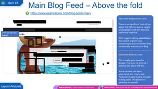 Above the fold content: none
There is no significant body of text
above the fold, not even a couple
of paragraphs with one keyword
optimised hyperlink
We’d suggest adding something so
that search engines have
something to grab onto when they
contextually evaluate your blog
____________________________
Above the fold ads: none
This is really good news for
Google. There are no internal /
external ads above the fold.
Some banners look semi-
advertorial, but they’re just
‘featured’ images leading through
to blog posts. This practice is
perfectly acceptable
Main Blog Feed – Above the fold
https://www.examplesite.com/blog-posts-main/
Action Point(s): Create content for new text area Action Point(s): Client to work with dev to add tiny content area explaining blogLayout Analysis
Item #7
 
