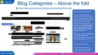 Above the fold content: none
There is no significant body of
‘unique’ text above the fold, not
even a couple of paragraphs with
one keyword optimised hyperlink.
There is text, but it all pulls
through from articles and thus – is
not unique. We need something
to tell users and search engines
what to expect from each blog
category’s contents!
We’d suggest adding something so
that search engines have
something to grab onto when they
contextually evaluate your blog
____________________________
Above the fold ads: none
This is really good news for
Google. There are no internal /
external ads above the fold
Blog Categories – Above the fold
https://www.examplesite.com/blog-posts/subcategory/life-in-style/
Action Point(s): Create content for new text area Action Point(s): Client and dev to add content area explaining blog categoryLayout Analysis
Content here?
Item #8
 