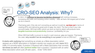 In SEO, it’s common to become borderline obsessed with ranking increases,
increasing site traffic and boosting online visibility – after all that’s the largest part of what
we do in search
That being said, if the site isn’t converting as well as it could do, we lose out in terms of
meeting KPIs and delivering great work to you, the client. The fact is that if your site
converts better, SEO-led traffic (which we work so hard to attain) will produce more
tangible business-end productivity (revenue / profitability) for you
When SEO-led traffic is proven to result in cash revenue, you are happier. That being
the case: why wouldn’t we do everything in our power to look at CRO too?
CRO-SEO Analysis: Why?
It starts with realising that something as simple as a Meta description (which
appears as a SERP description in Google’s results) can supply you with more SEO
traffic if it converts better. A position 2 keyword with a Meta description that converts
ten-times as well will often perform better than a position 1 keyword with an awful
Meta description which puts off web users… Enter “CRO-SEO”
Must… reach…
position 1 on
Google!
Thanks! That
actually makes a
lot of sense now
CRO-SEO
 