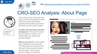 Item #13
All you have to do is just give this
page a bit of something to make
it stand out more and inspire
people (subliminally) to go further
and open up their purse / wallet
A really strong beauty-oriented
photograph in the top left would
set the piece up nicely. In the
bottom right you could have
product images
Want to go all-out? In the bottom
right, display the most-relevant
“You May Also Like” product from
the user’s most recently viewed
product page, using a more
generic image as a fall-back
CRO-SEO Analysis: About Page
CRO-SEO
Looking much
better!
URL: https://www.examplesite.com/about-our-company-i4r5t3f32
Action Point(s): Spruce’ up the “About Us” page on example site
 