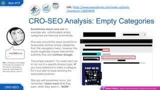 Sometimes stock runs out on
example site, unfortunately empty
categories are featured prominently
One way around this issue would be to
temporarily remove empty categories
from the navigation menu; however this
would negatively impact internal link-
authority flow and confuse Google
The simple solution? Try really hard not
to run out of a specific product-type, IF
you have bothered to make a category
for it and plan to keep stocking the
associated products
Slip-ups will sometimes occur, but
remember: Users want what they
want, when they want it – NOW!
CRO-SEO Analysis: Empty Categories
CRO-SEO
… they lied to me
…..
Action Point(s): Keep on top of stock levels, try hard not to run too low!
URL: https://www.examplesite.com/make-up/tools-
/sharpener-23g834834
Item #15
Also: Linking your store pages
in the main nav (maybe in an
“Our Stores” drop-down)
would be really helpful for
users who plan to come in
 