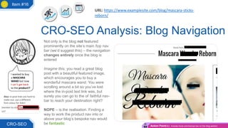 Not only is the blog not featured
prominently on the site’s main /top nav
bar (we’d suggest this) – the navigation
changes entirely once the blog is
entered
Imagine this, you read a great blog
post with a beautiful featured image,
which encourages you to buy a
wonderful mascara wand. You were
scrolling around a bit so you’ve lost
where the in-post text link was, but
surely you can go to the ol’ faithful nav-
bar to reach your destination right?
NOPE – is the realisation. Finding a
way to work the product nav into or
above your blog’s bespoke nav would
be fantastic
CRO-SEO Analysis: Blog Navigation
CRO-SEO
I wanted to buy
a MASCARA
WAND but now
I can’t get back
to the product!?
Action Point(s): Include more commercial nav on the blog section
URL: https://www.examplesite.com/blog/mascara-sticks-
reborn/
Also: in-post links are hard to
make out; use a different
font colour for links!
Item #16
 