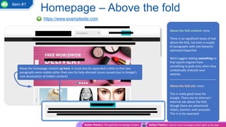Homepage – Above the fold
https://www.examplesite.com
Above the fold content: none
There is no significant body of text
above the fold, not even a couple
of paragraphs with one keyword
optimised hyperlink
We’d suggest adding something so
that search engines have
something to grab onto when they
contextually evaluate your
website
____________________________
Above the fold ads: none
This is really good news for
Google. There are no internal /
external ads above the fold,
though there are advertorial
sliders, banners and carousels.
This is to be expected.
Move the homepage content up here, it could also be expanded a little so that two
paragraphs were visible rather than one (to help alleviate issues caused due to Google’s
new devaluation of hidden content)
Action Point(s): Re-optimise homepage content Action Point(s): Client to move homepage content higher up the page
Item #1
 