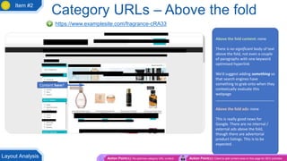 Category URLs – Above the fold
https://www.examplesite.com/fragrance-cRA33
Above the fold content: none
There is no significant body of text
above the fold, not even a couple
of paragraphs with one keyword
optimised hyperlink
We’d suggest adding something so
that search engines have
something to grab onto when they
contextually evaluate this
webpage
____________________________
Above the fold ads: none
This is really good news for
Google. There are no internal /
external ads above the fold,
though there are advertorial
product listings. This is to be
expected.
Content here?
Action Point(s): Re-optimise category URL content Action Point(s): Client to add content area on this page for SEO activities
Layout Analysis
Item #2
 