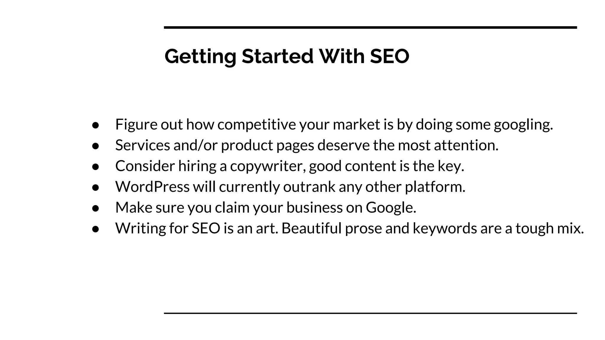 Getting Started With SEO
● Figure out how competitive your market is by doing some googling.
● Services and/or product pages deserve the most attention.
● Consider hiring a copywriter, good content is the key.
● WordPress will currently outrank any other platform.
● Make sure you claim your business on Google.
● Writing for SEO is an art. Beautiful prose and keywords are a tough mix.
 