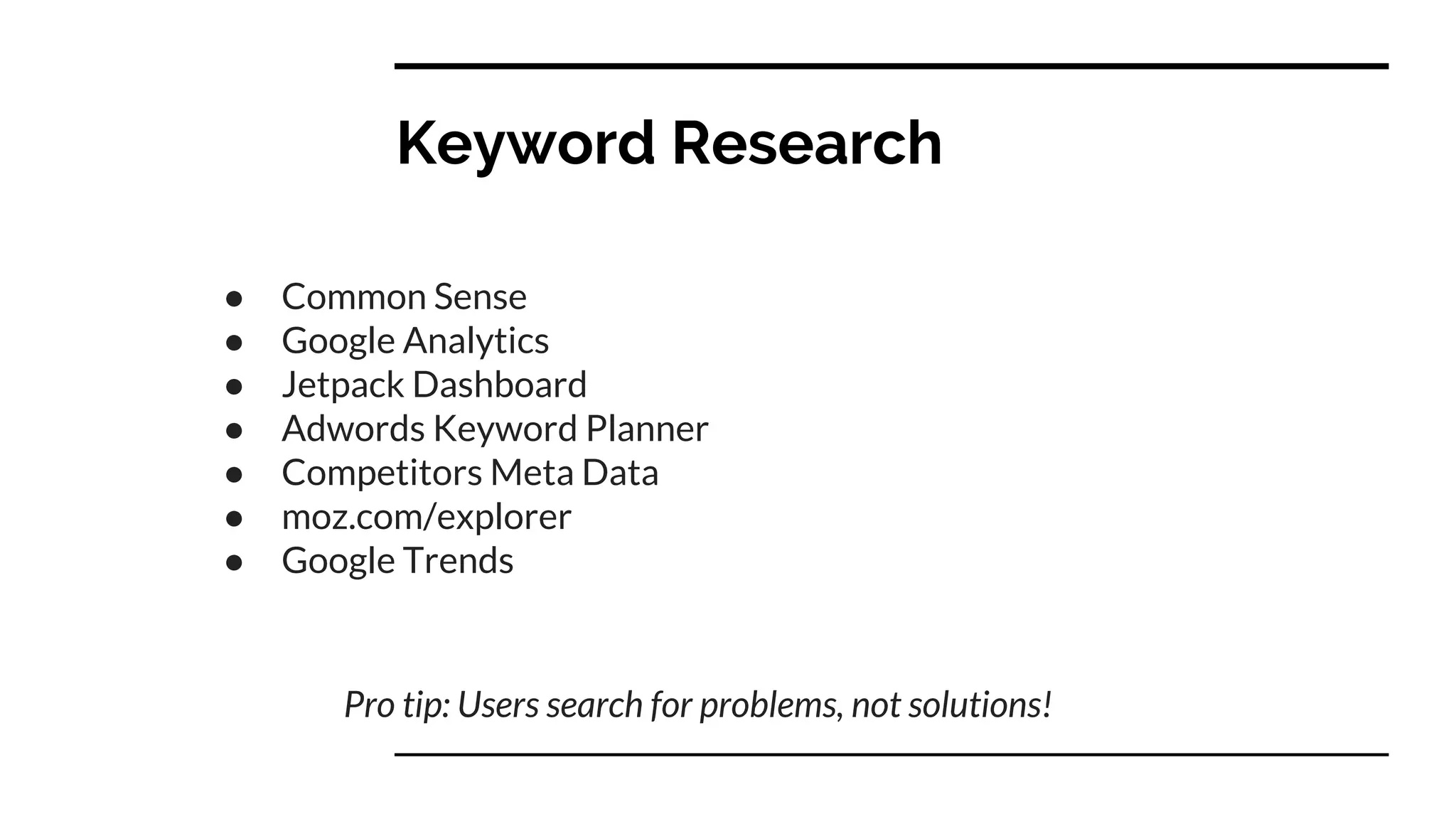 Keyword Research
● Common Sense
● Google Analytics
● Jetpack Dashboard
● Adwords Keyword Planner
● Competitors Meta Data
● moz.com/explorer
● Google Trends
Pro tip: Users search for problems, not solutions!
 