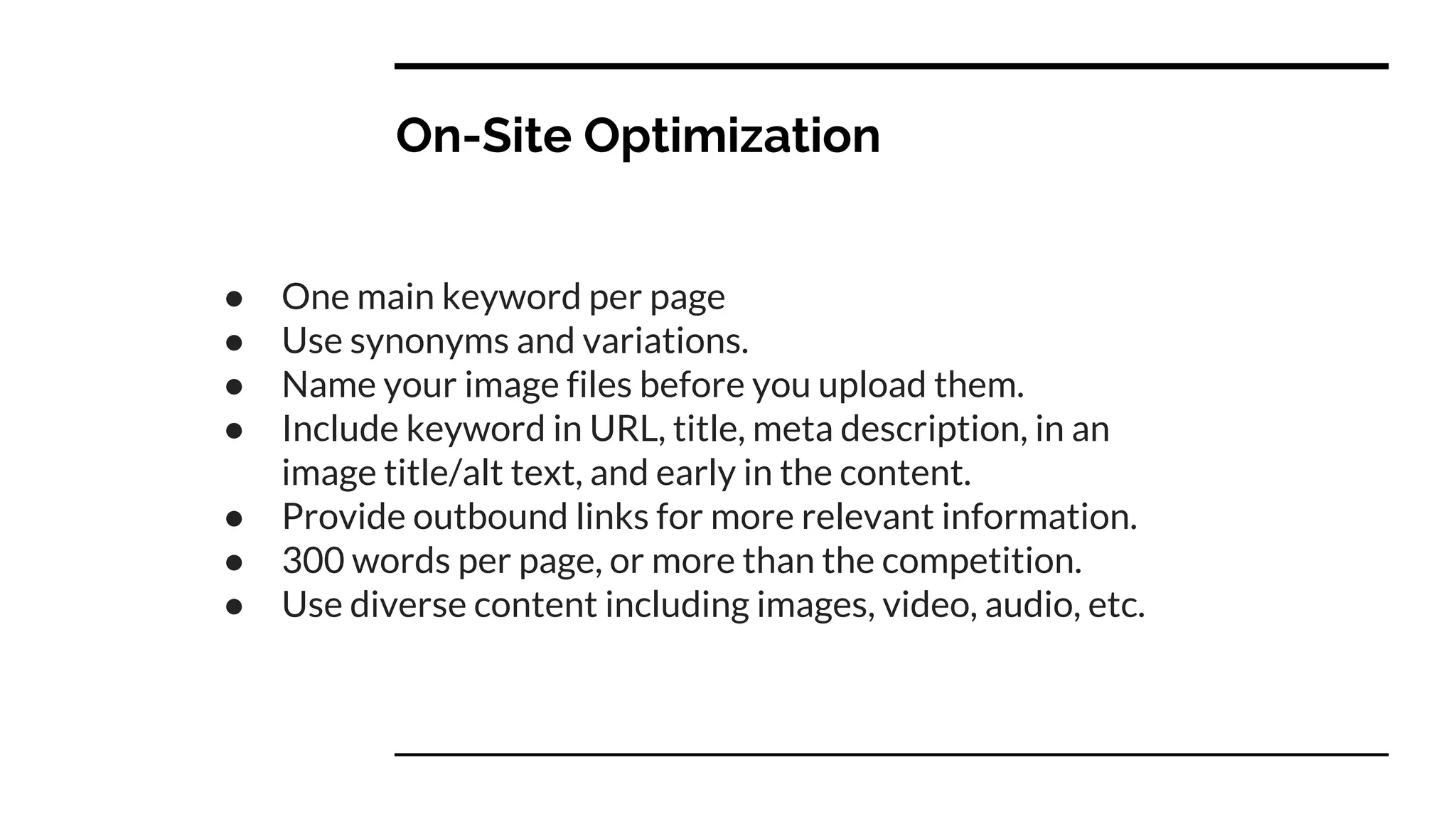 On-Site Optimization
● One main keyword per page
● Use synonyms and variations.
● Name your image files before you upload them.
● Include keyword in URL, title, meta description, in an
image title/alt text, and early in the content.
● Provide outbound links for more relevant information.
● 300 words per page, or more than the competition.
● Use diverse content including images, video, audio, etc.
 