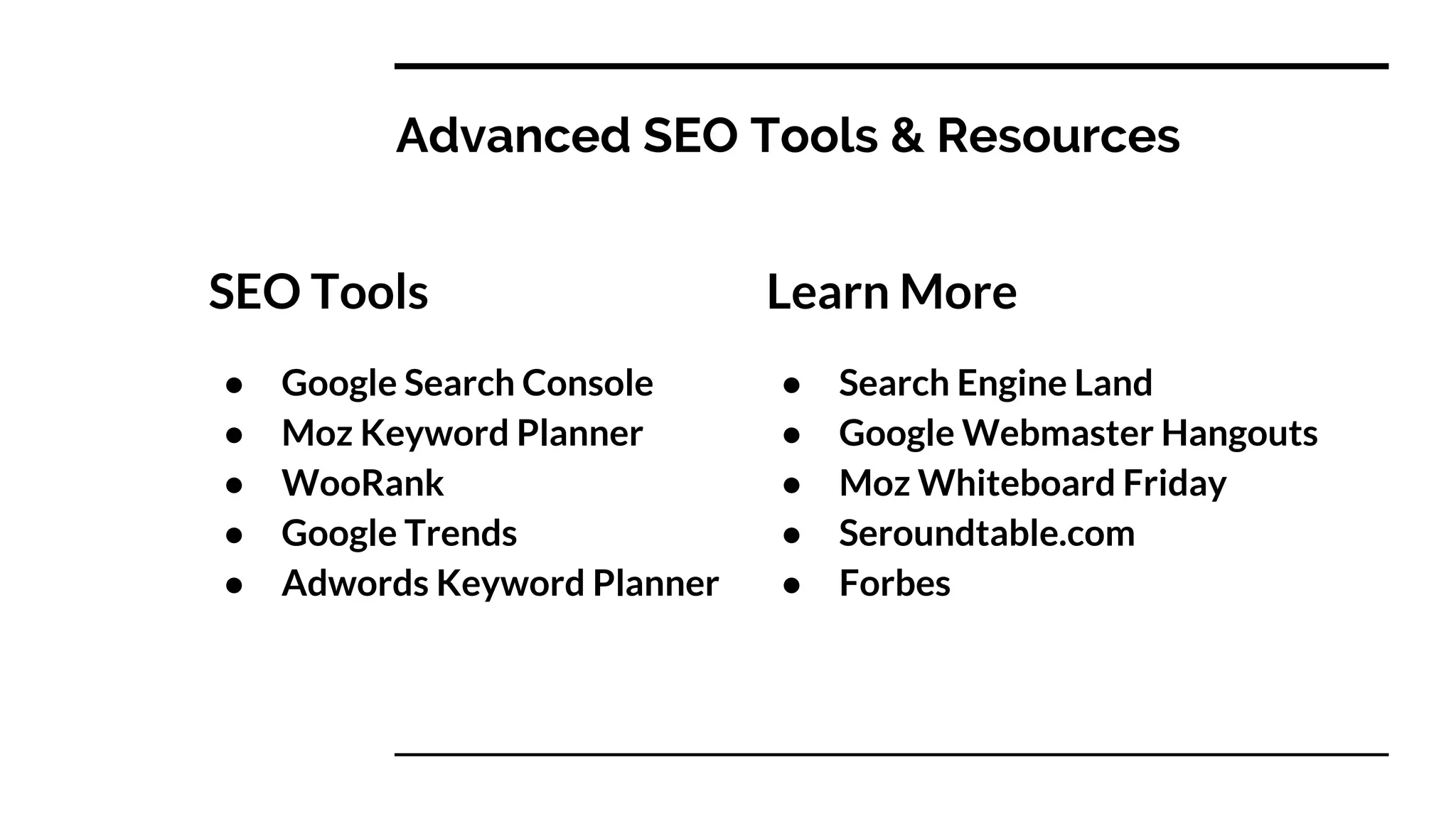 Advanced SEO Tools & Resources
SEO Tools
● Google Search Console
● Moz Keyword Planner
● WooRank
● Google Trends
● Adwords Keyword Planner
Learn More
● Search Engine Land
● Google Webmaster Hangouts
● Moz Whiteboard Friday
● Seroundtable.com
● Forbes
 