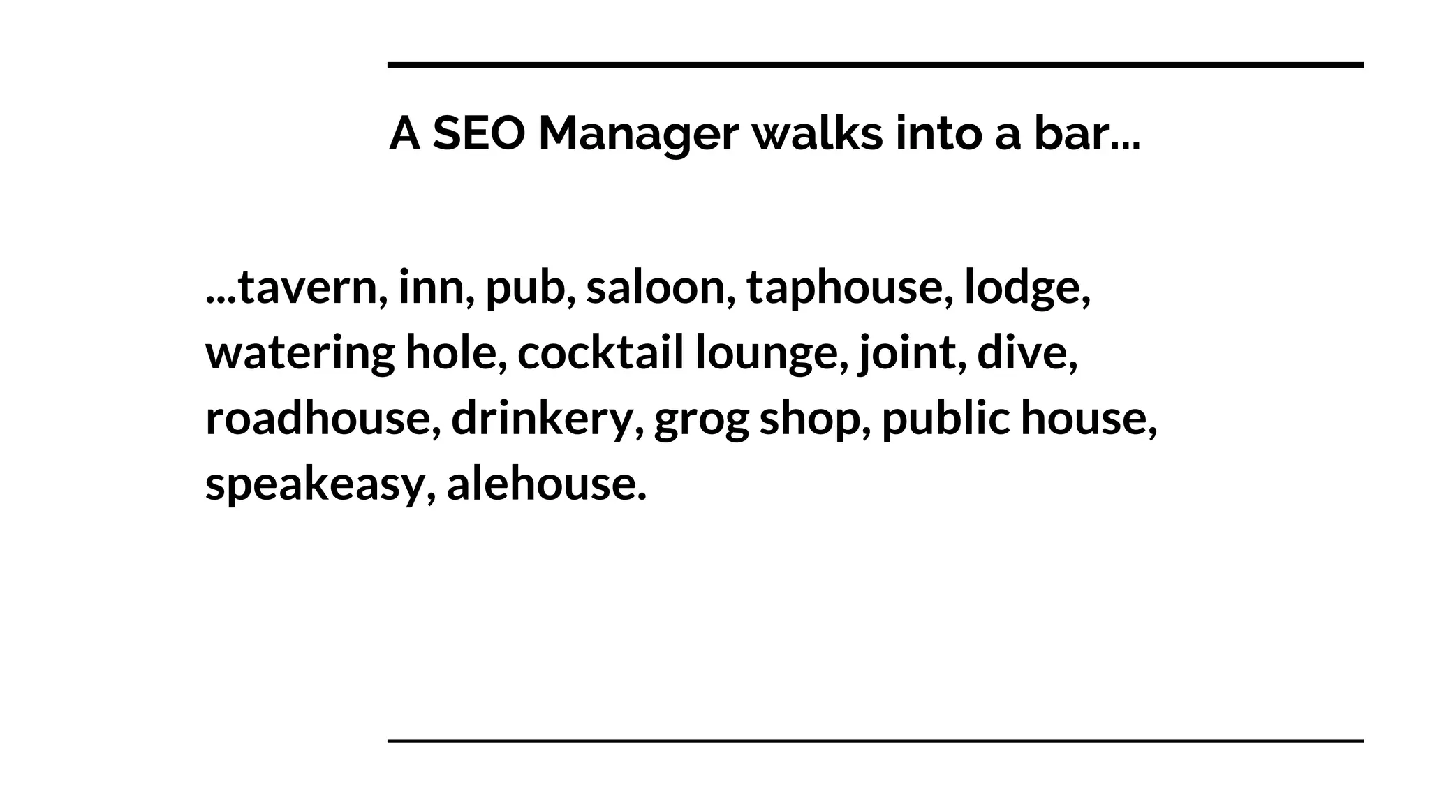 A SEO Manager walks into a bar...
...tavern, inn, pub, saloon, taphouse, lodge,
watering hole, cocktail lounge, joint, dive,
roadhouse, drinkery, grog shop, public house,
speakeasy, alehouse.
 