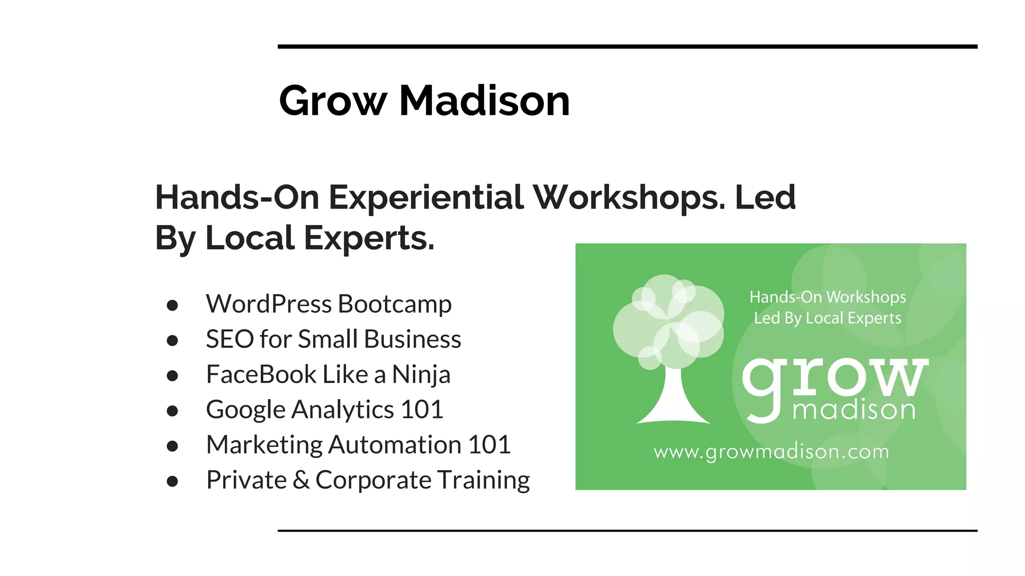 Grow Madison
Hands-On Experiential Workshops. Led
By Local Experts.
● WordPress Bootcamp
● SEO for Small Business
● FaceBook Like a Ninja
● Google Analytics 101
● Marketing Automation 101
● Private & Corporate Training
 