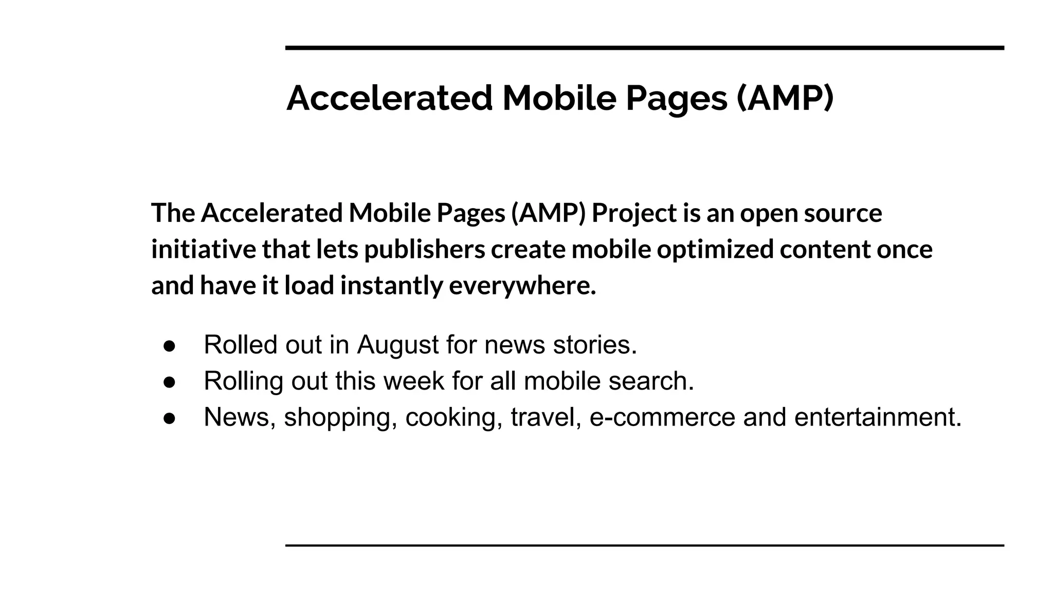 Accelerated Mobile Pages (AMP)
The Accelerated Mobile Pages (AMP) Project is an open source
initiative that lets publishers create mobile optimized content once
and have it load instantly everywhere.
● Rolled out in August for news stories.
● Rolling out this week for all mobile search.
● News, shopping, cooking, travel, e-commerce and entertainment.
 