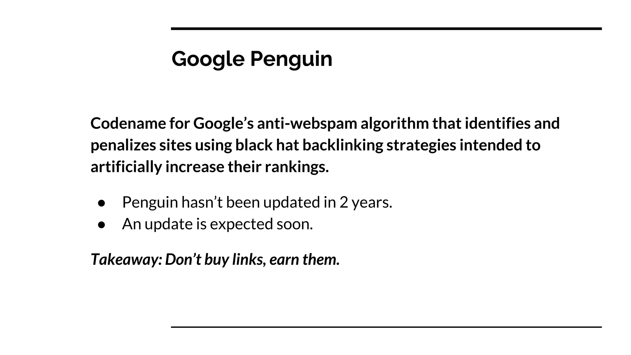Google Penguin
Codename for Google’s anti-webspam algorithm that identifies and
penalizes sites using black hat backlinking strategies intended to
artificially increase their rankings.
● Penguin hasn’t been updated in 2 years.
● An update is expected soon.
Takeaway: Don’t buy links, earn them.
 