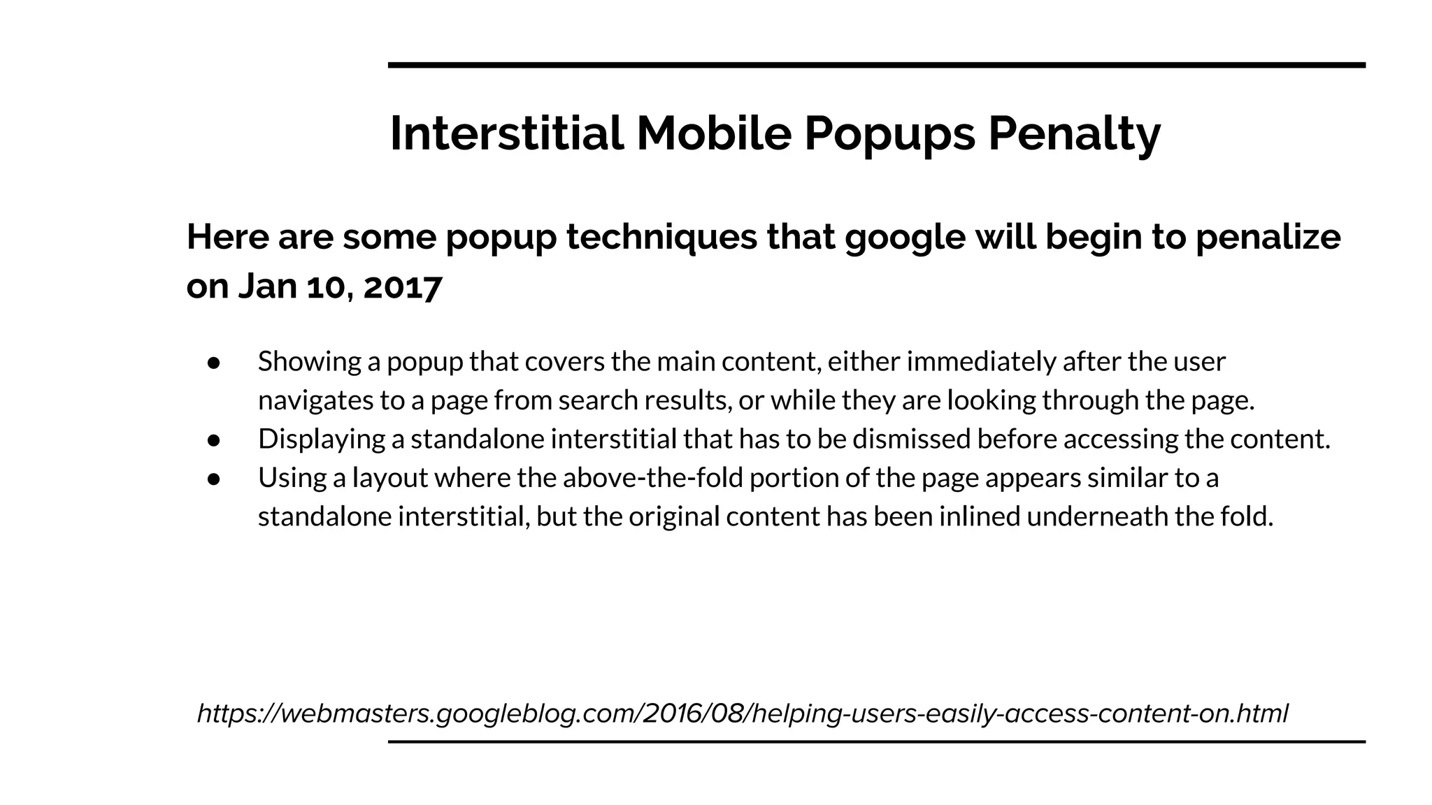 Interstitial Mobile Popups Penalty
Here are some popup techniques that google will begin to penalize
on Jan 10, 2017
● Showing a popup that covers the main content, either immediately after the user
navigates to a page from search results, or while they are looking through the page.
● Displaying a standalone interstitial that has to be dismissed before accessing the content.
● Using a layout where the above-the-fold portion of the page appears similar to a
standalone interstitial, but the original content has been inlined underneath the fold.
 