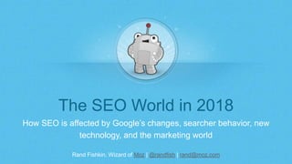 Rand Fishkin, Wizard of Moz | @randfish | rand@moz.com
The SEO World in 2018
How SEO is affected by Google’s changes, searcher behavior, new
technology, and the marketing world
 