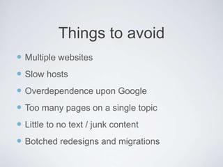  Multiple websites
 Slow hosts
 Overdependence upon Google
 Too many pages on a single topic
 Little to no text / junk content
 Botched redesigns and migrations
Things to avoid
 