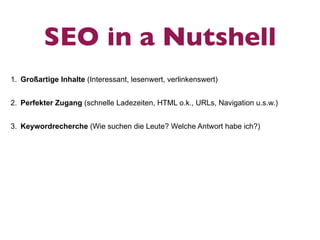 SEO in a Nutshell
1. Großartige Inhalte (Interessant, lesenwert, verlinkenswert)


2. Perfekter Zugang (schnelle Ladezeiten, HTML o.k., URLs, Navigation u.s.w.)


3. Keywordrecherche (Wie suchen die Leute? Welche Antwort habe ich?)
 