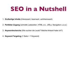 SEO in a Nutshell
1. Großartige Inhalte (Interessant, lesenwert, verlinkenswert)


2. Perfekter Zugang (schnelle Ladezeiten, HTML o.k., URLs, Navigation u.s.w.)


3. Keywordrecherche (Wie suchen die Leute? Welche Antwort habe ich?)


4. Keyword Targeting (1 Seite = 1 Keyword)
 