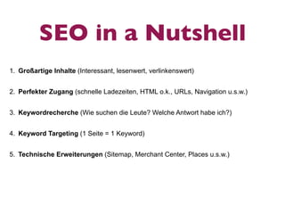 SEO in a Nutshell
1. Großartige Inhalte (Interessant, lesenwert, verlinkenswert)


2. Perfekter Zugang (schnelle Ladezeiten, HTML o.k., URLs, Navigation u.s.w.)


3. Keywordrecherche (Wie suchen die Leute? Welche Antwort habe ich?)


4. Keyword Targeting (1 Seite = 1 Keyword)


5. Technische Erweiterungen (Sitemap, Merchant Center, Places u.s.w.)
 