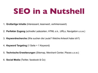 SEO in a Nutshell
1. Großartige Inhalte (Interessant, lesenwert, verlinkenswert)


2. Perfekter Zugang (schnelle Ladezeiten, HTML o.k., URLs, Navigation u.s.w.)


3. Keywordrecherche (Wie suchen die Leute? Welche Antwort habe ich?)


4. Keyword Targeting (1 Seite = 1 Keyword)


5. Technische Erweiterungen (Sitemap, Merchant Center, Places u.s.w.)


6. Social Media (Twitter, facebook & Co)
 