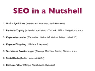 SEO in a Nutshell
1. Großartige Inhalte (Interessant, lesenwert, verlinkenswert)


2. Perfekter Zugang (schnelle Ladezeiten, HTML o.k., URLs, Navigation u.s.w.)


3. Keywordrecherche (Wie suchen die Leute? Welche Antwort habe ich?)


4. Keyword Targeting (1 Seite = 1 Keyword)


5. Technische Erweiterungen (Sitemap, Merchant Center, Places u.s.w.)


6. Social Media (Twitter, facebook & Co)


7. Der Link-Faktor (Menge, Natürlichkeit, Dynamik)
 