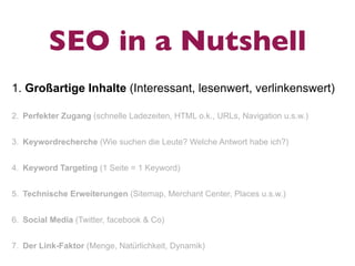 SEO in a Nutshell
1. Großartige Inhalte (Interessant, lesenwert, verlinkenswert)

2. Perfekter Zugang (schnelle Ladezeiten, HTML o.k., URLs, Navigation u.s.w.)


3. Keywordrecherche (Wie suchen die Leute? Welche Antwort habe ich?)


4. Keyword Targeting (1 Seite = 1 Keyword)


5. Technische Erweiterungen (Sitemap, Merchant Center, Places u.s.w.)


6. Social Media (Twitter, facebook & Co)


7. Der Link-Faktor (Menge, Natürlichkeit, Dynamik)
 