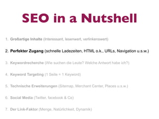 SEO in a Nutshell
1. Großartige Inhalte (Interessant, lesenwert, verlinkenswert)


2. Perfekter Zugang (schnelle Ladezeiten, HTML o.k., URLs, Navigation u.s.w.)

3. Keywordrecherche (Wie suchen die Leute? Welche Antwort habe ich?)


4. Keyword Targeting (1 Seite = 1 Keyword)


5. Technische Erweiterungen (Sitemap, Merchant Center, Places u.s.w.)


6. Social Media (Twitter, facebook & Co)


7. Der Link-Faktor (Menge, Natürlichkeit, Dynamik)
 