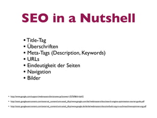 SEO in a Nutshell
                • Title-Tag
                • Überschriften
                • Meta-Tags (Description, Keywords)
                • URLs
                • Eindeutigkeit der Seiten
                • Navigation
                • Bilder

• http://www.google.com/support/webmasters/bin/answer.py?answer=35769&hl=de#2
• http://static.googleusercontent.com/external_content/untrusted_dlcp/www.google.com/de//webmasters/docs/search-engine-optimization-starter-guide.pdf
• http://static.googleusercontent.com/external_content/untrusted_dlcp/www.google.de/de/de/webmasters/docs/einfuehrung-in-suchmaschinenoptimierung.pdf
 
