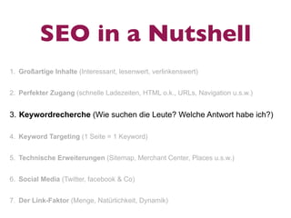 SEO in a Nutshell
1. Großartige Inhalte (Interessant, lesenwert, verlinkenswert)


2. Perfekter Zugang (schnelle Ladezeiten, HTML o.k., URLs, Navigation u.s.w.)


3. Keywordrecherche (Wie suchen die Leute? Welche Antwort habe ich?)

4. Keyword Targeting (1 Seite = 1 Keyword)


5. Technische Erweiterungen (Sitemap, Merchant Center, Places u.s.w.)


6. Social Media (Twitter, facebook & Co)


7. Der Link-Faktor (Menge, Natürlichkeit, Dynamik)
 