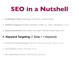SEO in a Nutshell
1. Großartige Inhalte (Interessant, lesenwert, verlinkenswert)


2. Perfekter Zugang (schnelle Ladezeiten, HTML o.k., URLs, Navigation u.s.w.)


3. Keywordrecherche (Wie suchen die Leute? Welche Antwort habe ich?)


4. Keyword Targeting (1 Seite = 1 Keyword)

5. Technische Erweiterungen (Sitemap, Merchant Center, Places u.s.w.)


6. Social Media (Twitter, facebook & Co)


7. Der Link-Faktor (Menge, Natürlichkeit, Dynamik)
 