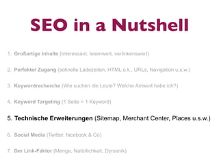 SEO in a Nutshell
1. Großartige Inhalte (Interessant, lesenwert, verlinkenswert)


2. Perfekter Zugang (schnelle Ladezeiten, HTML o.k., URLs, Navigation u.s.w.)


3. Keywordrecherche (Wie suchen die Leute? Welche Antwort habe ich?)


4. Keyword Targeting (1 Seite = 1 Keyword)


5. Technische Erweiterungen (Sitemap, Merchant Center, Places u.s.w.)

6. Social Media (Twitter, facebook & Co)


7. Der Link-Faktor (Menge, Natürlichkeit, Dynamik)
 