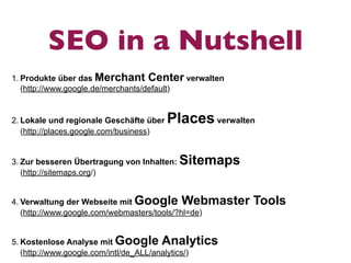 SEO in a Nutshell
1. Produkte über das Merchant Center verwalten
   (http://www.google.de/merchants/default)


2. Lokale und regionale Geschäfte über   Places verwalten
   (http://places.google.com/business)


3. Zur besseren Übertragung von Inhalten:   Sitemaps
   (http://sitemaps.org/)


4. Verwaltung der Webseite mit Google Webmaster         Tools
   (http://www.google.com/webmasters/tools/?hl=de)


5. Kostenlose Analyse mit Google Analytics
   (http://www.google.com/intl/de_ALL/analytics/)
 