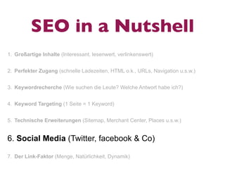SEO in a Nutshell
1. Großartige Inhalte (Interessant, lesenwert, verlinkenswert)


2. Perfekter Zugang (schnelle Ladezeiten, HTML o.k., URLs, Navigation u.s.w.)


3. Keywordrecherche (Wie suchen die Leute? Welche Antwort habe ich?)


4. Keyword Targeting (1 Seite = 1 Keyword)


5. Technische Erweiterungen (Sitemap, Merchant Center, Places u.s.w.)


6. Social Media (Twitter, facebook & Co)

7. Der Link-Faktor (Menge, Natürlichkeit, Dynamik)
 