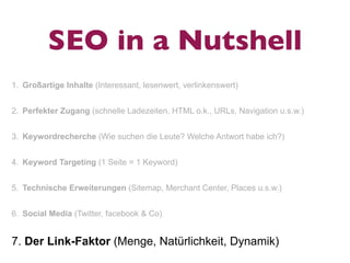 SEO in a Nutshell
1. Großartige Inhalte (Interessant, lesenwert, verlinkenswert)


2. Perfekter Zugang (schnelle Ladezeiten, HTML o.k., URLs, Navigation u.s.w.)


3. Keywordrecherche (Wie suchen die Leute? Welche Antwort habe ich?)


4. Keyword Targeting (1 Seite = 1 Keyword)


5. Technische Erweiterungen (Sitemap, Merchant Center, Places u.s.w.)


6. Social Media (Twitter, facebook & Co)


7. Der Link-Faktor (Menge, Natürlichkeit, Dynamik)
 